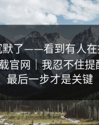 看完我沉默了——看到有人在搜黑料社app下载官网｜我忍不住提醒一句：最后一步才是关键