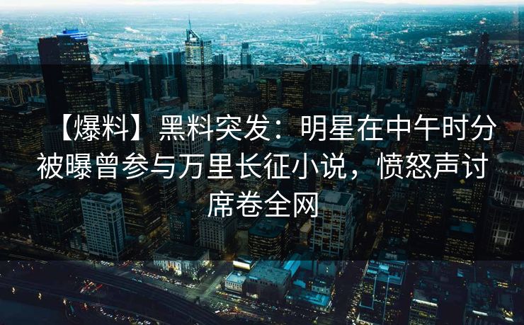【爆料】黑料突发:明星在中午时分被曝曾参与万里长征小说,愤怒声讨席卷全网 【爆料】黑料突发:明星在中午时分被曝曾参与万里长征小说,愤怒声讨席卷全网