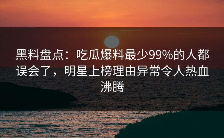 黑料盘点：吃瓜爆料最少99%的人都误会了，明星上榜理由异常令人热血沸腾