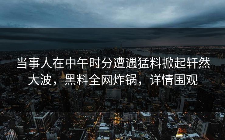 当事人在中午时分遭遇猛料掀起轩然大波,黑料全网炸锅,详情围观 当事人在中午时分遭遇猛料掀起轩然大波,黑料全网炸锅,详情围观