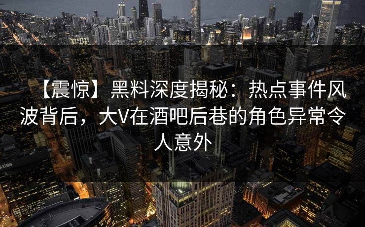 【震惊】黑料深度揭秘:热点事件风波背后,大V在酒吧后巷的角色异常令人意外 【震惊】黑料深度揭秘:热点事件风波背后,大V在酒吧后巷的角色异常令人意外