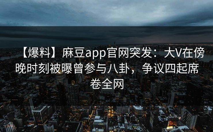 【爆料】麻豆app官网突发:大V在傍晚时刻被曝曾参与八卦,争议四起席卷全网 【爆料】麻豆app官网突发:大V在傍晚时刻被曝曾参与八卦,争议四起席卷全网