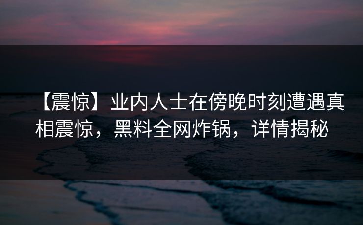 【震惊】业内人士在傍晚时刻遭遇真相震惊,黑料全网炸锅,详情揭秘 【震惊】业内人士在傍晚时刻遭遇真相震惊,黑料全网炸锅,详情揭秘