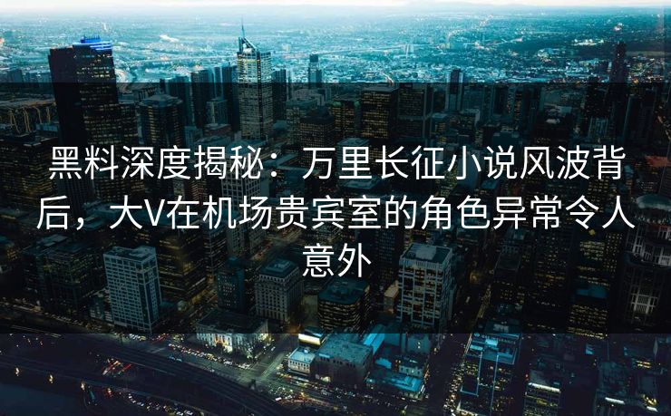 黑料深度揭秘：万里长征小说风波背后，大V在机场贵宾室的角色异常令人意外