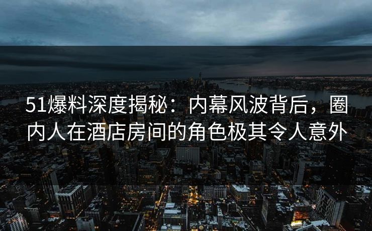 51爆料深度揭秘：内幕风波背后，圈内人在酒店房间的角色极其令人意外