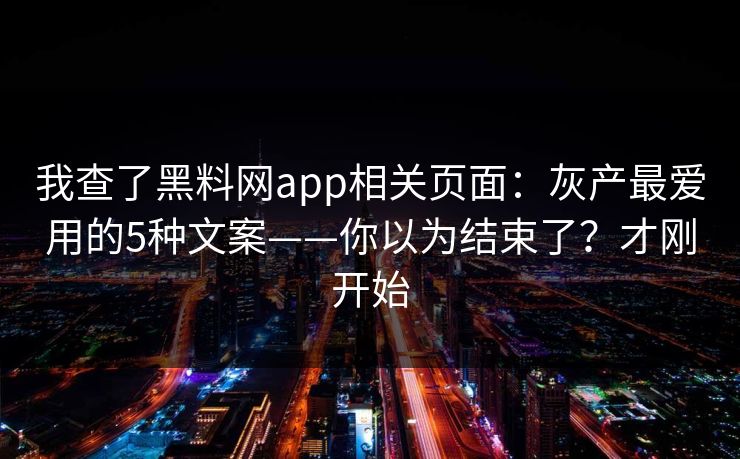 我查了黑料网app相关页面:灰产最爱用的5种文案——你以为结束了?才刚开始 我查了黑料网app相关页面:灰产最爱用的5种文案——你以为结束了?才刚开始