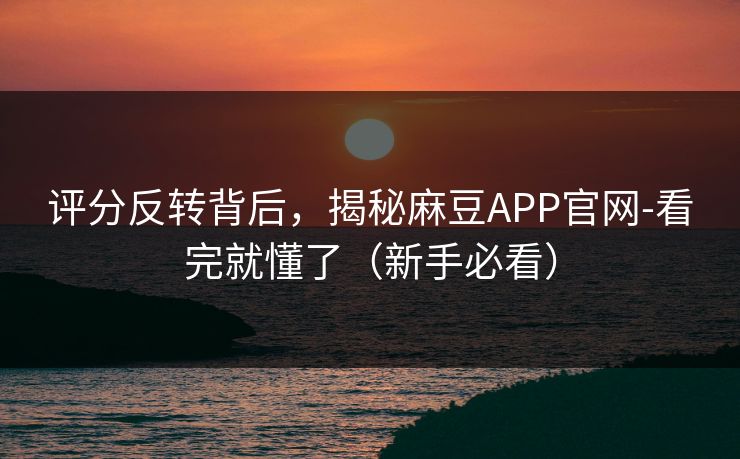 评分反转背后，揭秘麻豆APP官网-看完就懂了（新手必看）