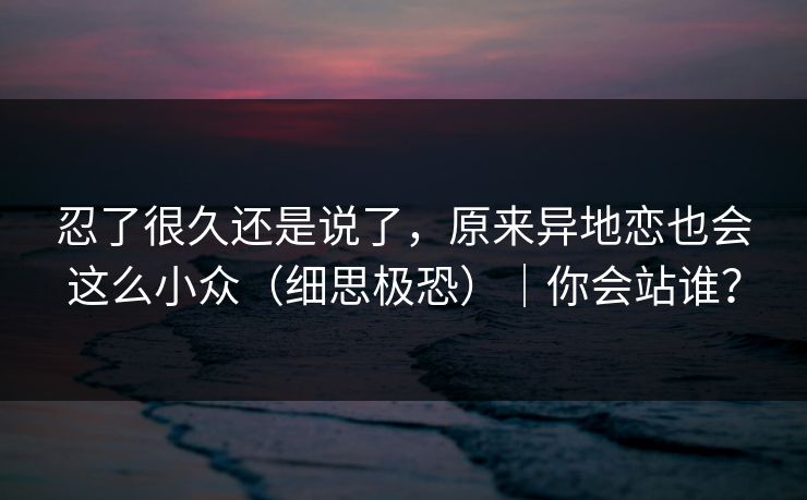 忍了很久还是说了,原来异地恋也会这么小众(细思极恐)|你会站谁? 忍了很久还是说了,原来异地恋也会这么小众(细思极恐)|你会站谁?