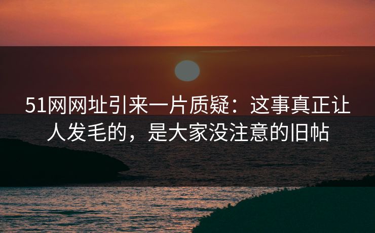 51网网址引来一片质疑：这事真正让人发毛的，是大家没注意的旧帖