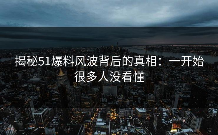 揭秘51爆料风波背后的真相：一开始很多人没看懂