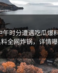 网红在中午时分遭遇吃瓜爆料惊呆了，黑料全网炸锅，详情曝光