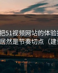 我用7天把51视频网站的体验拆开：最关键的居然是节奏切点（建议收藏）