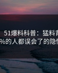 【独家】51爆料科普：猛料背后最少99%的人都误会了的隐情