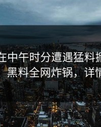 当事人在中午时分遭遇猛料掀起轩然大波，黑料全网炸锅，详情围观