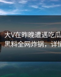 【速报】大V在昨晚遭遇吃瓜爆料惊艳全场，黑料全网炸锅，详情探秘