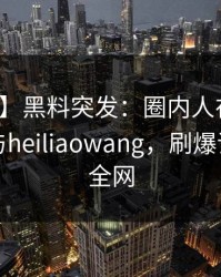 【爆料】黑料突发：圈内人在昨晚被曝曾参与heiliaowang，刷爆评论席卷全网