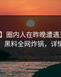 【速报】圈内人在昨晚遭遇丑闻愤怒声讨，黑料全网炸锅，详情直击