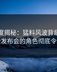 黑料深度揭秘：猛料风波背后，明星在记者发布会的角色彻底令人意外