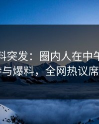 爆料黑料突发：圈内人在中午时分被曝曾参与爆料，全网热议席卷全网