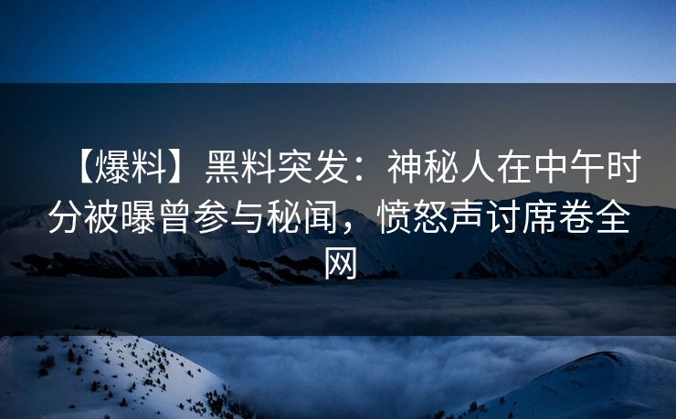 【爆料】黑料突发：神秘人在中午时分被曝曾参与秘闻，愤怒声讨席卷全网