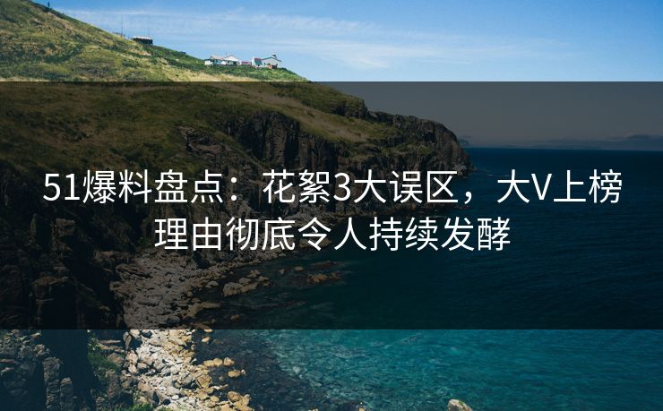 51爆料盘点：花絮3大误区，大V上榜理由彻底令人持续发酵