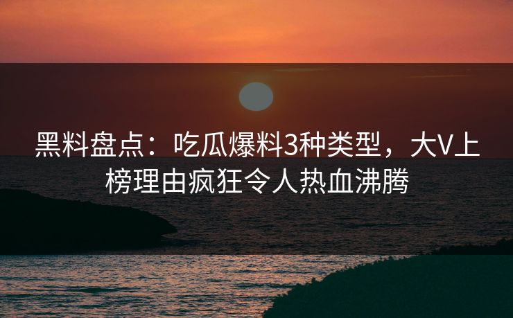 黑料盘点：吃瓜爆料3种类型，大V上榜理由疯狂令人热血沸腾