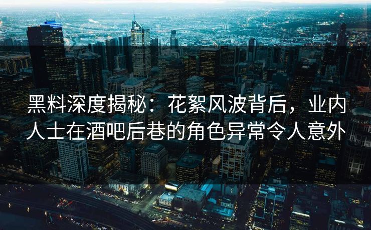 黑料深度揭秘：花絮风波背后，业内人士在酒吧后巷的角色异常令人意外
