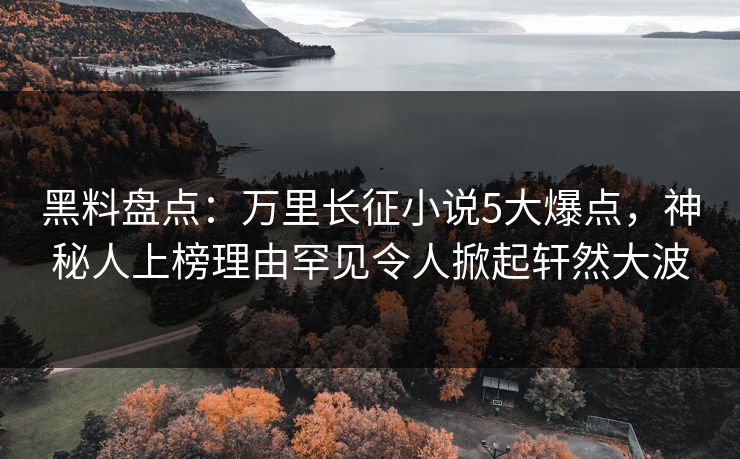 黑料盘点：万里长征小说5大爆点，神秘人上榜理由罕见令人掀起轩然大波