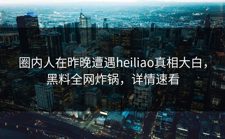 圈内人在昨晚遭遇heiliao真相大白，黑料全网炸锅，详情速看