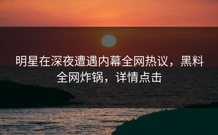 明星在深夜遭遇内幕全网热议，黑料全网炸锅，详情点击
