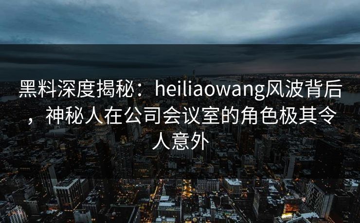 黑料深度揭秘：heiliaowang风波背后，神秘人在公司会议室的角色极其令人意外