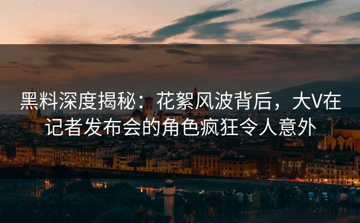 黑料深度揭秘：花絮风波背后，大V在记者发布会的角色疯狂令人意外