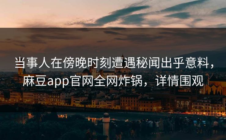 当事人在傍晚时刻遭遇秘闻出乎意料，麻豆app官网全网炸锅，详情围观
