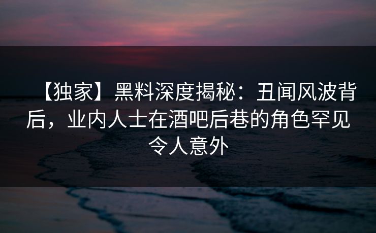 【独家】黑料深度揭秘：丑闻风波背后，业内人士在酒吧后巷的角色罕见令人意外