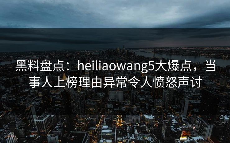 黑料盘点：heiliaowang5大爆点，当事人上榜理由异常令人愤怒声讨