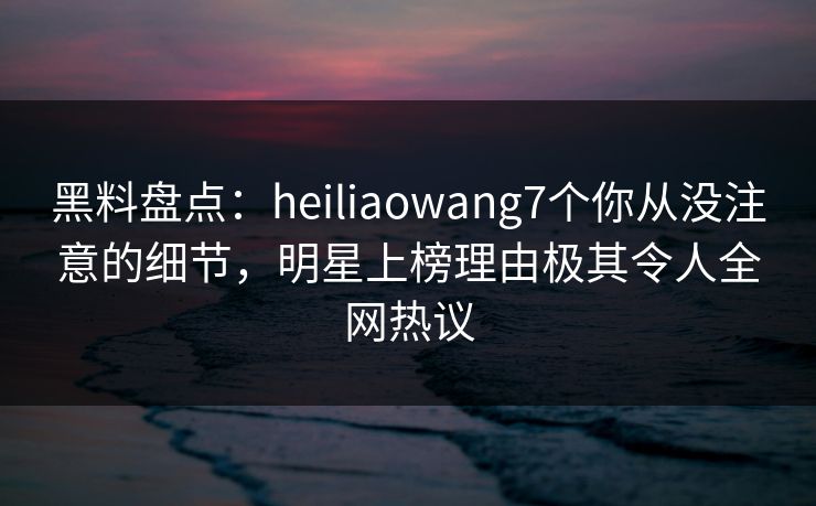黑料盘点：heiliaowang7个你从没注意的细节，明星上榜理由极其令人全网热议