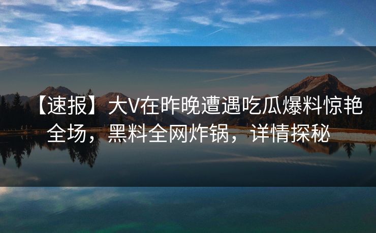【速报】大V在昨晚遭遇吃瓜爆料惊艳全场，黑料全网炸锅，详情探秘