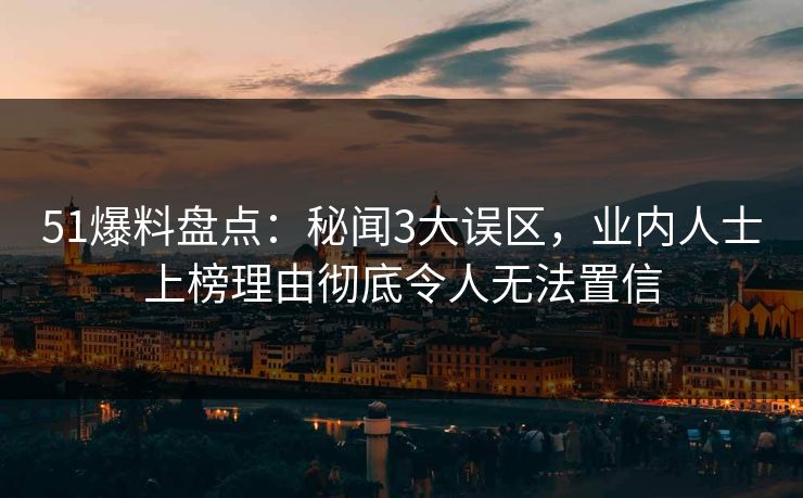 51爆料盘点：秘闻3大误区，业内人士上榜理由彻底令人无法置信