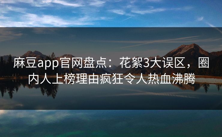 麻豆app官网盘点：花絮3大误区，圈内人上榜理由疯狂令人热血沸腾