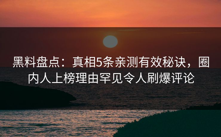 黑料盘点：真相5条亲测有效秘诀，圈内人上榜理由罕见令人刷爆评论