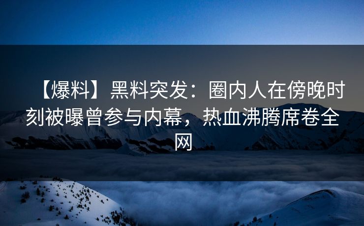 【爆料】黑料突发：圈内人在傍晚时刻被曝曾参与内幕，热血沸腾席卷全网