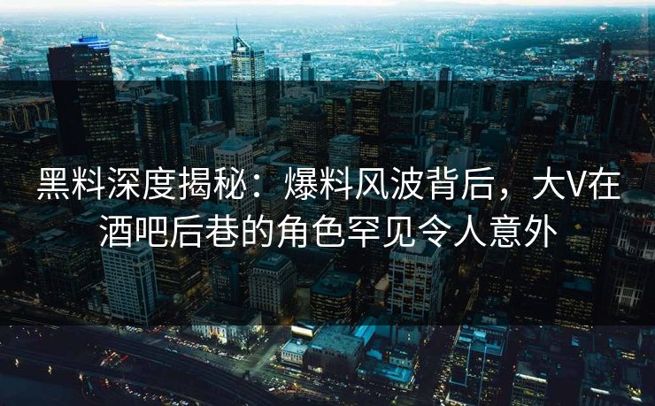黑料深度揭秘：爆料风波背后，大V在酒吧后巷的角色罕见令人意外