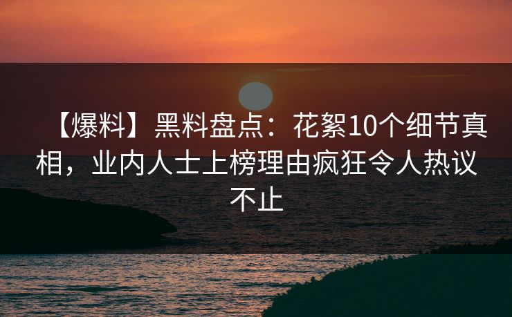 【爆料】黑料盘点：花絮10个细节真相，业内人士上榜理由疯狂令人热议不止