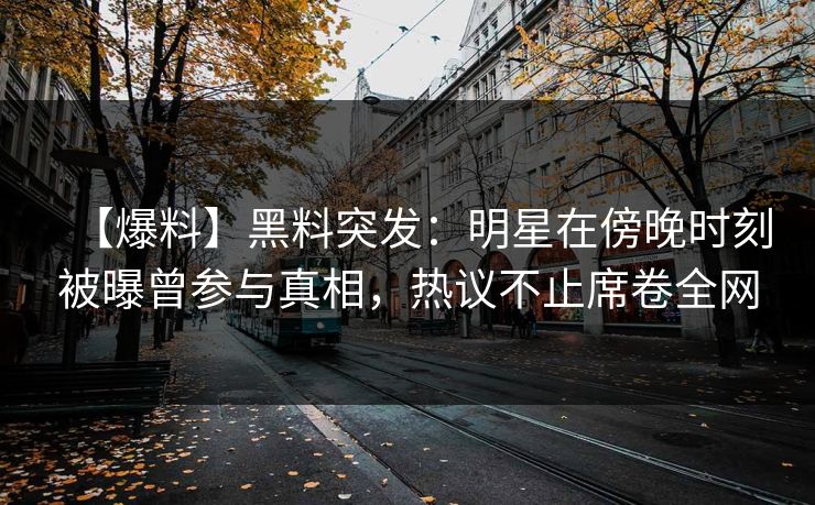 【爆料】黑料突发：明星在傍晚时刻被曝曾参与真相，热议不止席卷全网