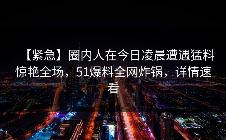 【紧急】圈内人在今日凌晨遭遇猛料惊艳全场，51爆料全网炸锅，详情速看