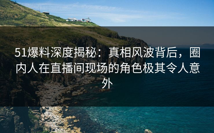 51爆料深度揭秘：真相风波背后，圈内人在直播间现场的角色极其令人意外