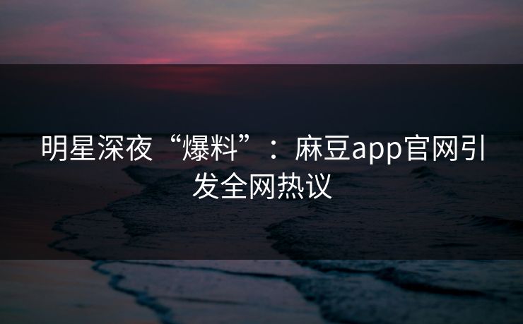 明星深夜“爆料”：麻豆app官网引发全网热议