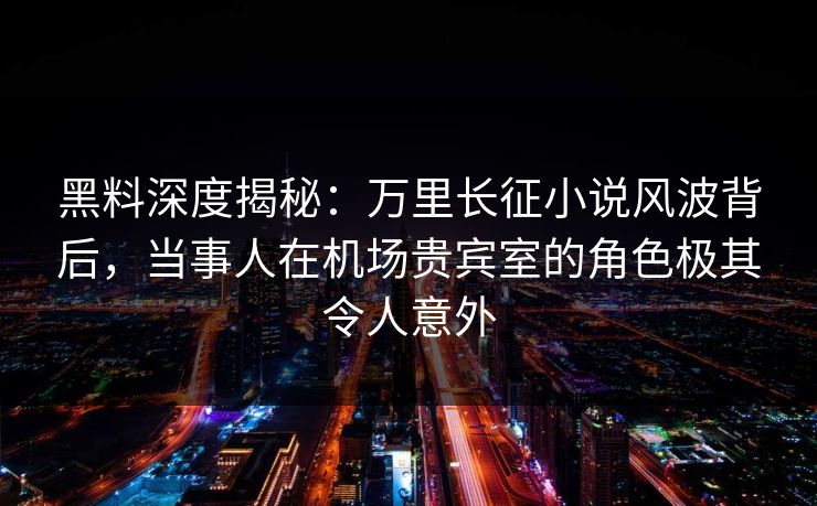 黑料深度揭秘：万里长征小说风波背后，当事人在机场贵宾室的角色极其令人意外