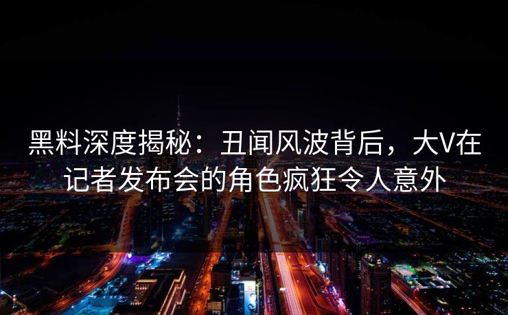黑料深度揭秘：丑闻风波背后，大V在记者发布会的角色疯狂令人意外
