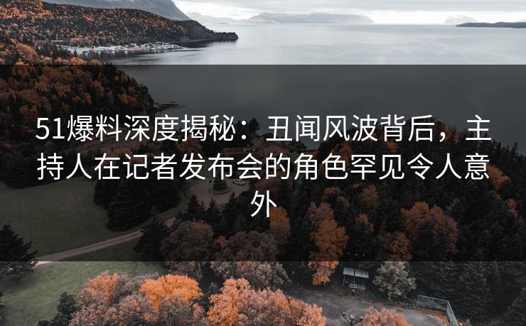 51爆料深度揭秘：丑闻风波背后，主持人在记者发布会的角色罕见令人意外